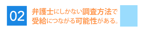 弁護士にしかない調査方法で受給につながる可能性がある。